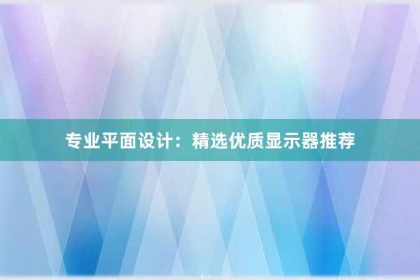 专业平面设计：精选优质显示器推荐